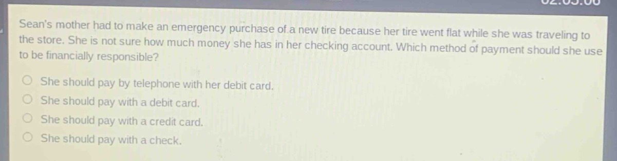 seans mother had to make an emergency purchase of a new tire because her tire went flat while she was traveling to the store. she is not sure how much money she has in her checking account. which method of payment should she use to be financially responsible?\nshe should pay by telephone with her debit card.\nshe should pay with a debit card.\nshe should pay with a credit card.\nshe should pay with a check.