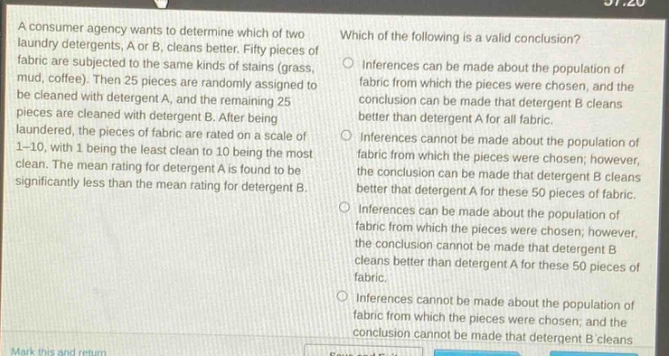 a consumer agency wants to determine which of two laundry detergents, a or b, cleans better. fifty pieces of fabric are subjected to the same kinds of stains (grass, mud, coffee). then 25 pieces are randomly assigned to be cleaned with detergent a, and the remaining 25 pieces are cleaned with detergent b. after being laundered, the pieces of fabric are rated on a scale of 1 - 10, with 1 being the least clean to 10 being the most clean. the mean rating for detergent a is found to be significantly less than the mean rating for detergent b. which of the following is a valid conclusion? inferences can be made about the population of fabric from which the pieces were chosen, and the conclusion can be made that detergent b cleans better than detergent a for all fabric. inferences cannot be made about the population of fabric from which the pieces were chosen; however, the conclusion can be made that detergent b cleans better than detergent a for these 50 pieces of fabric. inferences can be made about the population of fabric from which the pieces were chosen; however, the conclusion cannot be made that detergent b cleans better than detergent a for these 50 pieces of fabric. inferences cannot be made about the population of fabric from which the pieces were chosen; and the conclusion cannot be made that detergent b cleans