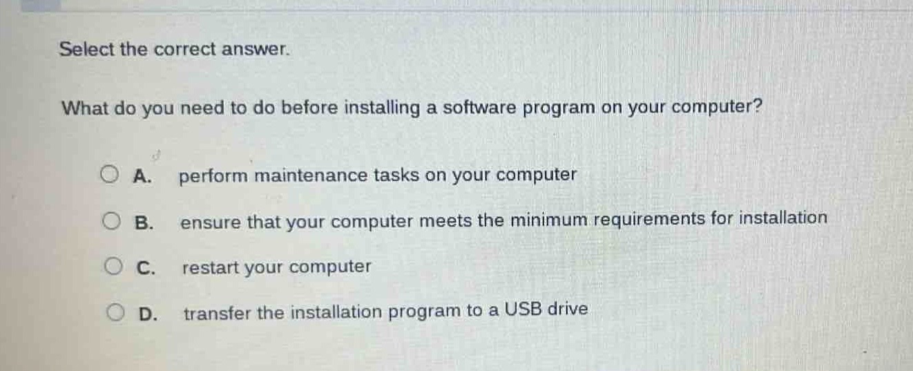 select the correct answer. what do you need to do before installing a software program on your computer? a. perform maintenance tasks on your computer b. ensure that your computer meets the minimum requirements for installation c. restart your computer d. transfer the installation program to a usb drive