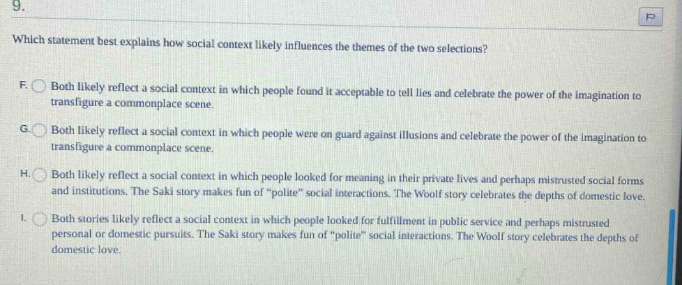 9. which statement best explains how social context likely influences the themes of the two selections? f. both likely reflect a social context in which people found it acceptable to tell lies and celebrate the power of the imagination to transfigure a commonplace scene. g. both likely reflect a social context in which people were on guard against illusions and celebrate the power of the imagination to transfigure a commonplace scene. h. both likely reflect a social context in which people looked for meaning in their private lives and perhaps mistrusted social forms and institutions. the saki story makes fun of “polite” social interactions. the woolf story celebrates the depths of domestic love. i. both stories likely reflect a social context in which people looked for fulfillment in public service and perhaps mistrusted personal or domestic pursuits. the saki story makes fun of “polite” social interactions. the woolf story celebrates the depths of domestic love.