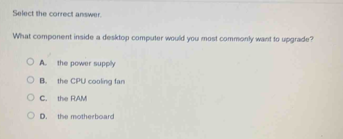 select the correct answer. what component inside a desktop computer would you most commonly want to upgrade? a. the power supply b. the cpu cooling fan c. the ram d. the motherboard