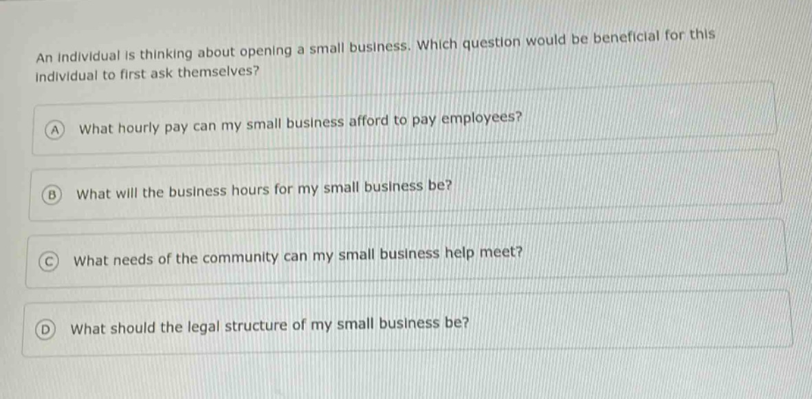 an individual is thinking about opening a small business. which question would be beneficial for this individual to first ask themselves?\na what hourly pay can my small business afford to pay employees?\nb what will the business hours for my small business be?\nc what needs of the community can my small business help meet?\nd what should the legal structure of my small business be?