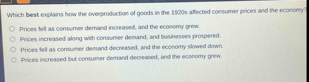 which best explains how the overproduction of goods in the 1920s affected consumer prices and the economy?\nprices fell as consumer demand increased, and the economy grew.\nprices increased along with consumer demand, and businesses prospered.\nprices fell as consumer demand decreased, and the economy slowed down.\nprices increased but consumer demand decreased, and the economy grew.
