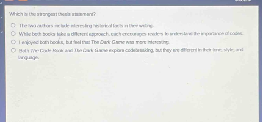 which is the strongest thesis statement?\nthe two authors include interesting historical facts in their writing.\nwhile both books take a different approach, each encourages readers to understand the importance of codes.\ni enjoyed both books, but feel that the dark game was more interesting.\nboth the code book and the dark game explore codebreaking, but they are different in their tone, style, and language.