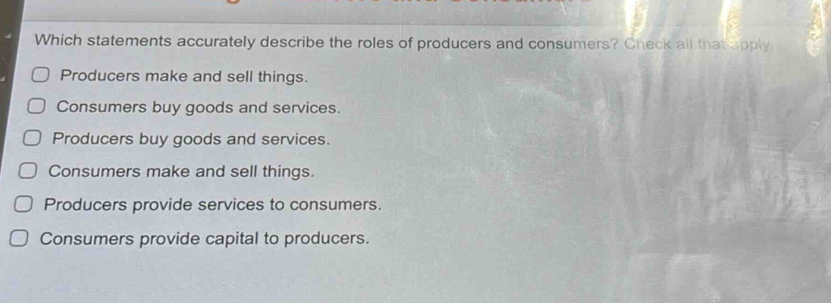 which statements accurately describe the roles of producers and consumers? check all that apply. producers make and sell things. consumers buy goods and services. producers buy goods and services. consumers make and sell things. producers provide services to consumers. consumers provide capital to producers.