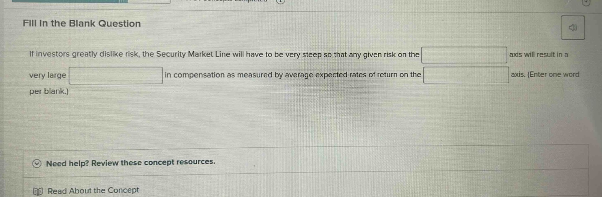 fill in the blank question\nif investors greatly dislike risk, the security market line will have to be very steep so that any given risk on the axis will result in a very large in compensation as measured by average expected rates of return on the axis. (enter one word per blank.)\nneed help? review these concept resources.\nread about the concept