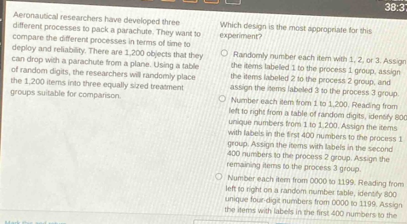 aeronautical researchers have developed three different processes to pack a parachute. they want to compare the different processes in terms of time to deploy and reliability. there are 1,200 objects that they can drop with a parachute from a plane. using a table of random digits, the researchers will randomly place the 1,200 items into three equally sized treatment groups suitable for comparison. which design is the most appropriate for this experiment? randomly number each item with 1, 2, or 3. assign the items labeled 1 to the process 1 group, assign the items labeled 2 to the process 2 group, and assign the items labeled 3 to the process 3 group. number each item from 1 to 1,200. reading from left to right from a table of random digits, identify 800 unique numbers from 1 to 1,200. assign the items with labels in the first 400 numbers to the process 1 group. assign the items with labels in the second 400 numbers to the process 2 group. assign the remaining items to the process 3 group. number each item from 0000 to 1199. reading from left to right on a random number table, identify 800 unique four - digit numbers from 0000 to 1199. assign the items with labels in the first 400 numbers to the