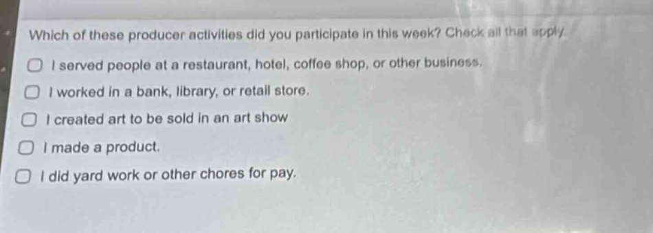 which of these producer activities did you participate in this week? check all that apply.\ni served people at a restaurant, hotel, coffee shop, or other business.\ni worked in a bank, library, or retail store.\ni created art to be sold in an art show\ni made a product.\ni did yard work or other chores for pay.