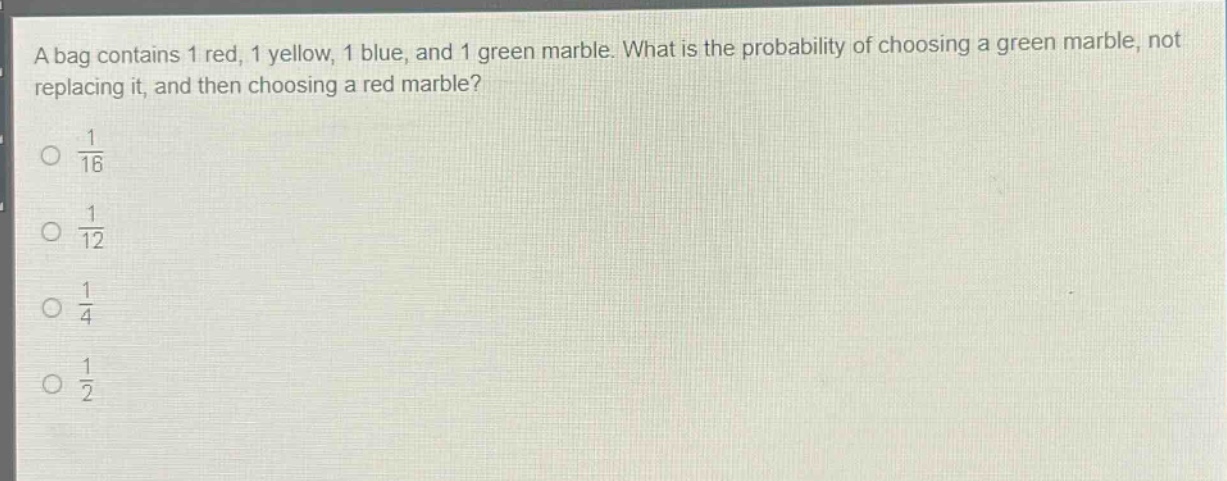 a bag contains 1 red, 1 yellow, 1 blue, and 1 green marble. what is the probability of choosing a green marble, not replacing it, and then choosing a red marble?\n\\(\\frac{1}{16}\\)\n\\(\\frac{1}{12}\\)\n\\(\\frac{1}{4}\\)\n\\(\\frac{1}{2}\\)