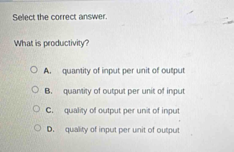 select the correct answer.\nwhat is productivity?\na. quantity of input per unit of output\nb. quantity of output per unit of input\nc. quality of output per unit of input\nd. quality of input per unit of output