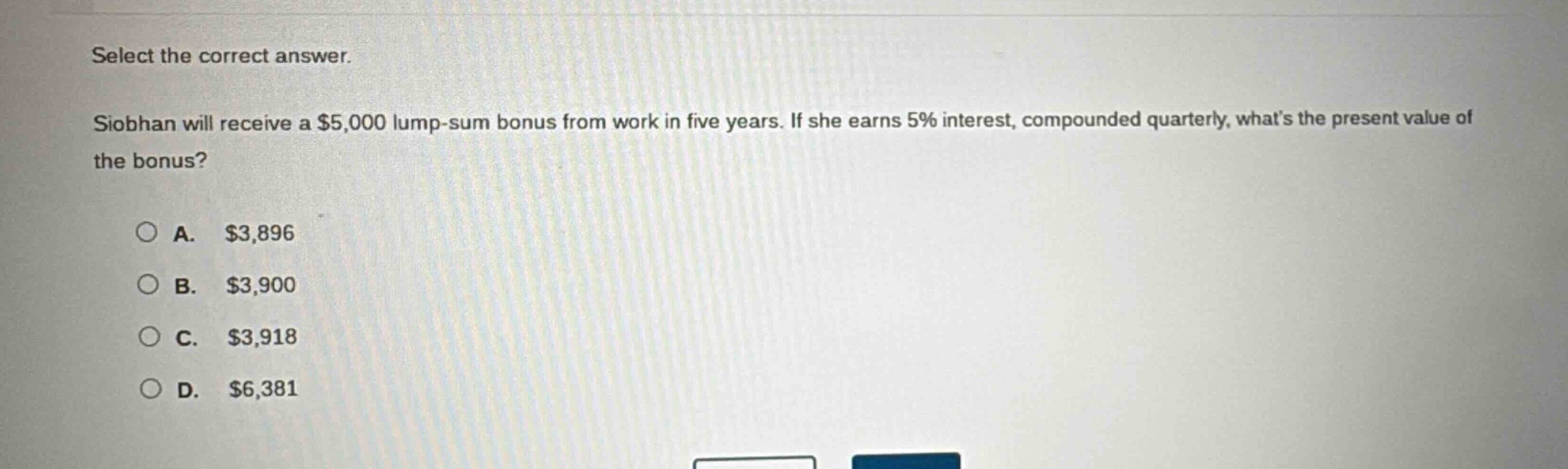 select the correct answer.\nsiobhan will receive a $5,000 lump - sum bonus from work in five years. if she earns 5% interest, compounded quarterly, whats the present value of the bonus?\na. $3,896\nb. $3,900\nc. $3,918\nd. $6,381