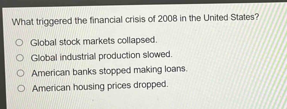 what triggered the financial crisis of 2008 in the united states?\n○ global stock markets collapsed.\n○ global industrial production slowed.\n○ american banks stopped making loans.\n○ american housing prices dropped.