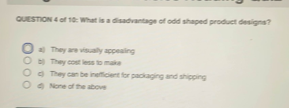 question 4 of 10: what is a disadvantage of odd shaped product designs?\na) they are visually appealing\nb) they cost less to make\nc) they can be inefficient for packaging and shipping\nd) none of the above