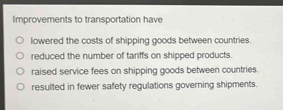 improvements to transportation have\n○ lowered the costs of shipping goods between countries.\n○ reduced the number of tariffs on shipped products.\n○ raised service fees on shipping goods between countries.\n○ resulted in fewer safety regulations governing shipments.