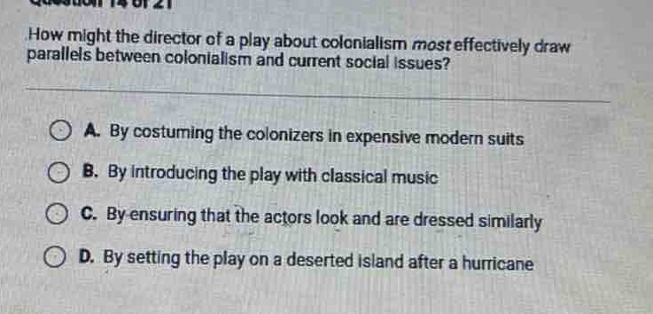 question 14 of 21\nhow might the director of a play about colonialism most effectively draw parallels between colonialism and current social issues?\na. by costuming the colonizers in expensive modern suits\nb. by introducing the play with classical music\nc. by ensuring that the actors look and are dressed similarly\nd. by setting the play on a deserted island after a hurricane
