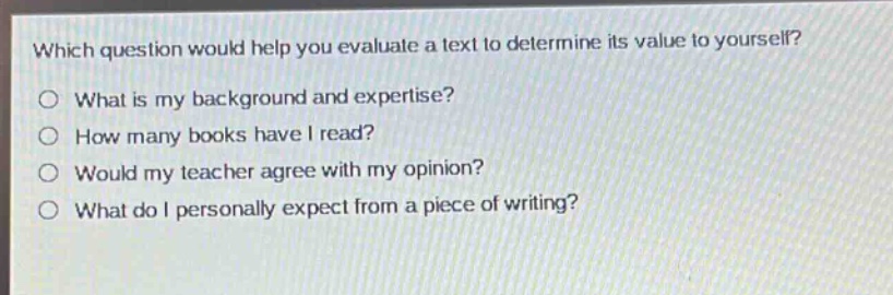which question would help you evaluate a text to determine its value to yourself?\no what is my background and expertise?\no how many books have i read?\no would my teacher agree with my opinion?\no what do i personally expect from a piece of writing?
