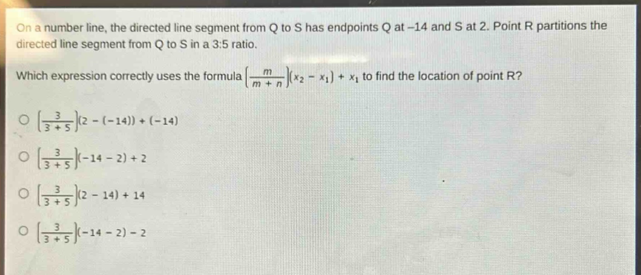 on a number line, the directed line segment from q to s has endpoints q at -14 and s at 2. point r partitions the directed line segment from q to s in a 3:5 ratio. which expression correctly uses the formula $left(\frac{m}{m + n}\right)(x_2 - x_1)+x_1$ to find the location of point r? $left(\frac{3}{3 + 5}\right)(2-(-14))+(-14)$ $left(\frac{3}{3 + 5}\right)(-14 - 2)+2$ $left(\frac{3}{3 + 5}\right)(2 - 14)+14$ $left(\frac{3}{3 + 5}\right)(-14 - 2)-2$