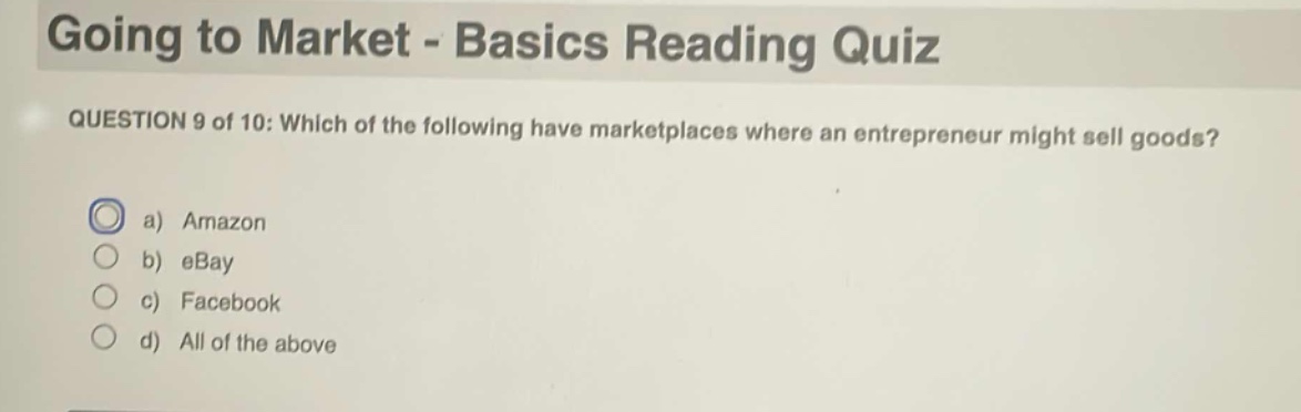 going to market - basics reading quiz\nquestion 9 of 10: which of the following have marketplaces where an entrepreneur might sell goods?\na) amazon\nb) ebay\nc) facebook\nd) all of the above