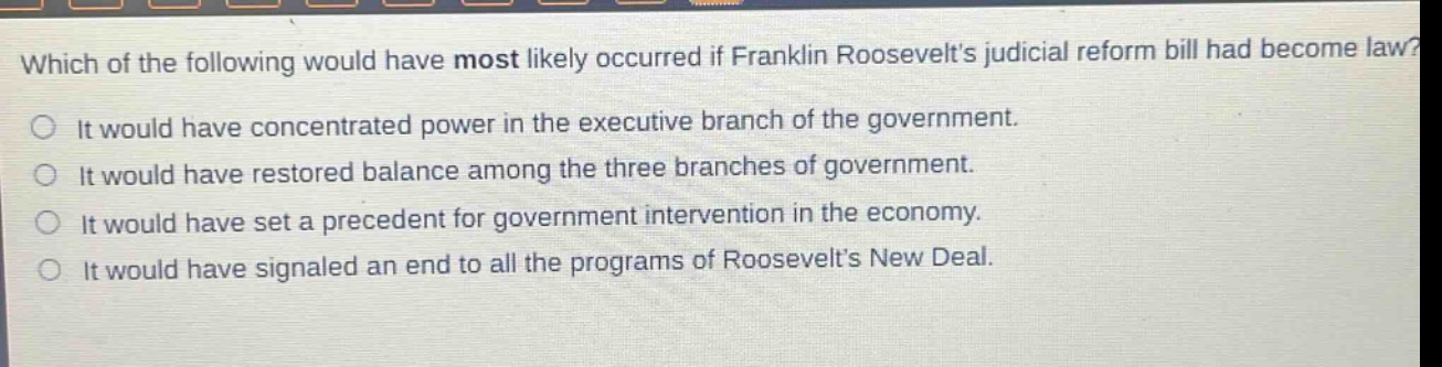 which of the following would have most likely occurred if franklin roosevelts judicial reform bill had become law?\nit would have concentrated power in the executive branch of the government.\nit would have restored balance among the three branches of government.\nit would have set a precedent for government intervention in the economy.\nit would have signaled an end to all the programs of roosevelts new deal.
