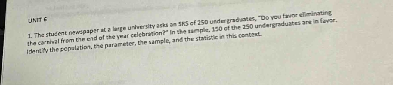 unit 6\n1. the student newspaper at a large university asks an srs of 250 undergraduates, “do you favor eliminating the carnival from the end - of - the year celebration?” in the sample, 150 of the 250 undergraduates are in favor. identify the population, the parameter, the sample, and the statistic in this context.