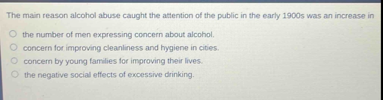 the main reason alcohol abuse caught the attention of the public in the early 1900s was an increase in\no the number of men expressing concern about alcohol.\no concern for improving cleanliness and hygiene in cities.\no concern by young families for improving their lives.\no the negative social effects of excessive drinking.