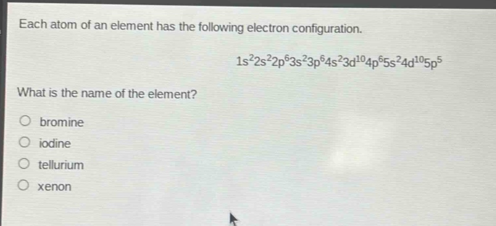 each atom of an element has the following electron configuration.\n1s²2s²2p⁶3s²3p⁶4s²3d¹⁰4p⁶5s²4d¹⁰5p⁵\nwhat is the name of the element?\n○ bromine\n○ iodine\n○ tellurium\n○ xenon