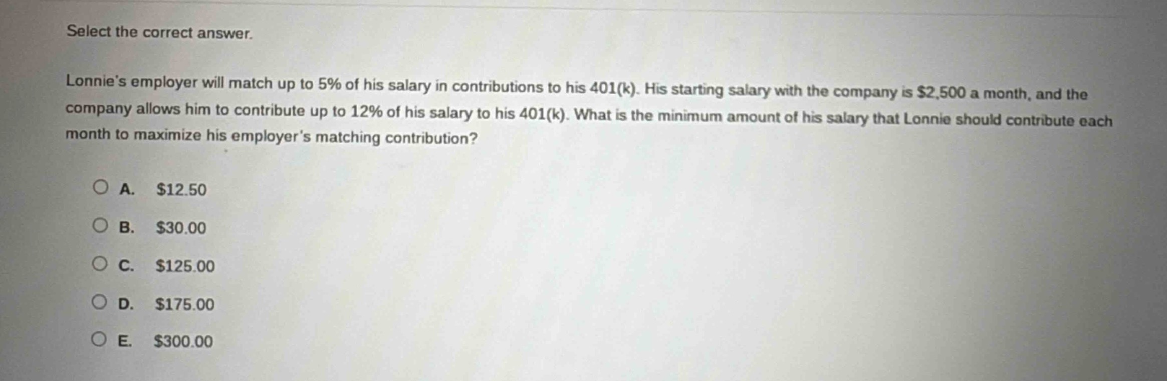 select the correct answer.\nlonnies employer will match up to 5% of his salary in contributions to his 401(k). his starting salary with the company is $2,500 a month, and the company allows him to contribute up to 12% of his salary to his 401(k). what is the minimum amount of his salary that lonnie should contribute each month to maximize his employers matching contribution?\n\na. $12.50\nb. $30.00\nc. $125.00\nd. $175.00\ne. $300.00
