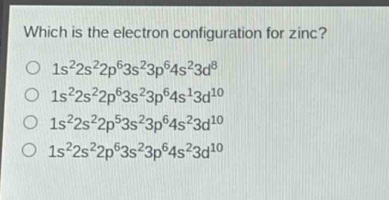 which is the electron configuration for zinc?\no $1s^{2}2s^{2}2p^{6}3s^{2}3p^{6}4s^{2}3d^{8}$\no $1s^{2}2s^{2}2p^{6}3s^{2}3p^{6}4s^{1}3d^{10}$\no $1s^{2}2s^{2}2p^{5}3s^{2}3p^{6}4s^{2}3d^{10}$\no $1s^{2}2s^{2}2p^{6}3s^{2}3p^{6}4s^{2}3d^{10}$