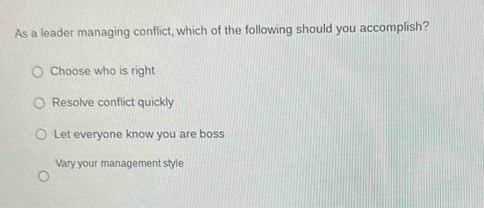 as a leader managing conflict, which of the following should you accomplish?\nchoose who is right\nresolve conflict quickly\nlet everyone know you are boss\nvary your management style