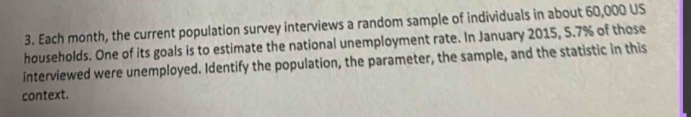 3. each month, the current population survey interviews a random sample of individuals in about 60,000 us households. one of its goals is to estimate the national unemployment rate. in january 2015, 5.7% of those interviewed were unemployed. identify the population, the parameter, the sample, and the statistic in this context.