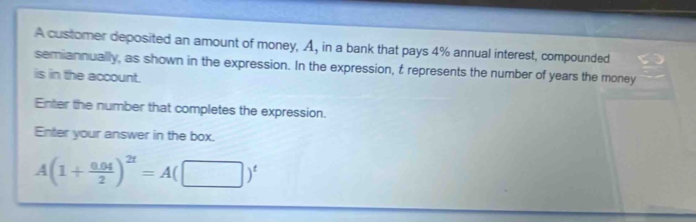 a customer deposited an amount of money, $a$, in a bank that pays 4% annual interest, compounded semiannually, as shown in the expression. in the expression, $t$ represents the number of years the money is in the account. enter the number that completes the expression. enter your answer in the box. $a(1 + \frac{0.04}{2})^{2t}=a(square)^{t}$