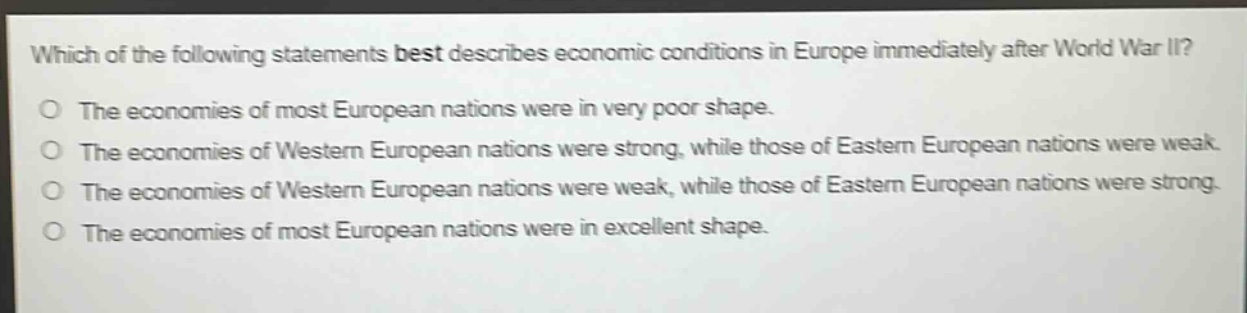 which of the following statements best describes economic conditions in europe immediately after world war ii?\nthe economies of most european nations were in very poor shape.\nthe economies of western european nations were strong, while those of eastern european nations were weak.\nthe economies of western european nations were weak, while those of eastern european nations were strong.\nthe economies of most european nations were in excellent shape.