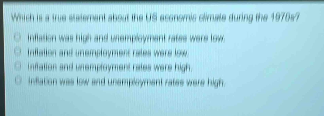 which is a true statement about the us economic climate during the 1970s?\ninflation was high and unemployment rates were low.\ninflation and unemployment rates were low.\ninflation and unemployment rates were high.\ninflation was low and unemployment rates were high.
