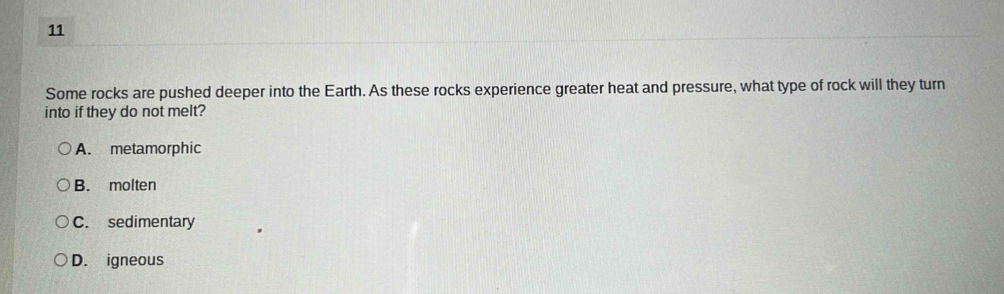 11\nsome rocks are pushed deeper into the earth. as these rocks experience greater heat and pressure, what type of rock will they turn into if they do not melt?\n○a. metamorphic\n○b. molten\n○c. sedimentary\n○d. igneous