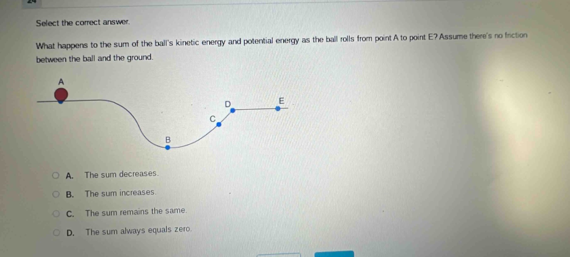 select the correct answer. what happens to the sum of the balls kinetic energy and potential energy as the ball rolls from point a to point e? assume theres no friction between the ball and the ground. a. the sum decreases. b. the sum increases. c. the sum remains the same. d. the sum always equals zero.