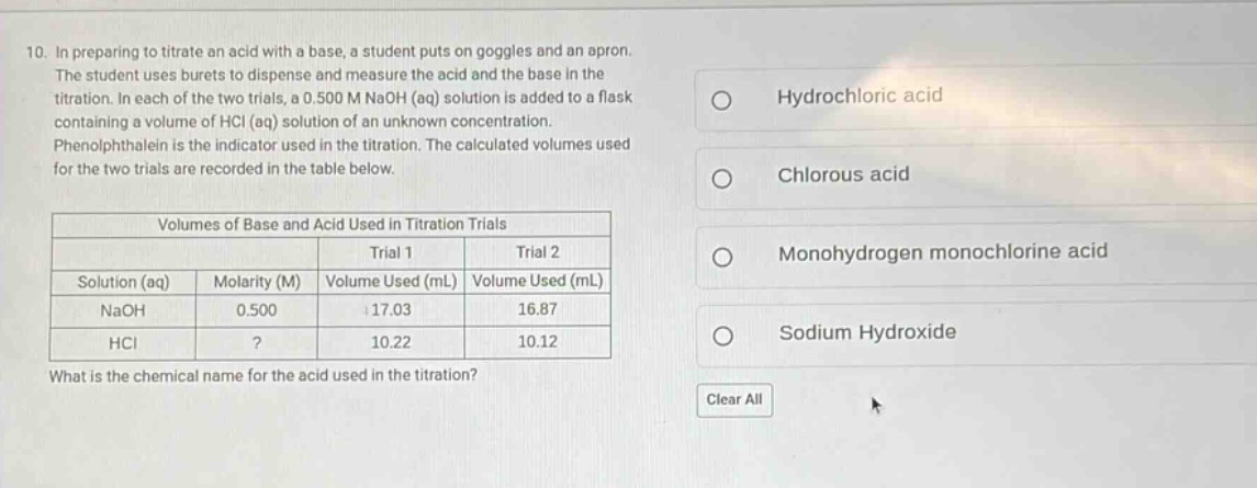 10. in preparing to titrate an acid with a base, a student puts on goggles and an apron. the student uses burets to dispense and measure the acid and the base in the titration. in each of the two trials, a 0.500 m naoh (aq) solution is added to a flask containing a volume of hcl (aq) solution of an unknown concentration. phenolphthalein is the indicator used in the titration. the calculated volumes used for the two trials are recorded in the table below.\n\nvolumes of base and acid used in titration trials\n| |trial 1|trial 2|\n|--|--|--|\n|solution (aq)|molarity (m)|volume used (ml)|volume used (ml)|\n|naoh|0.500|17.03|16.87|\n|hcl|?|10.22|10.12|\n\nwhat is the chemical name for the acid used in the titration?\nhydrochloric acid\nchlorous acid\nmonohydrogen monochlorine acid\nsodium hydroxide\nclear all