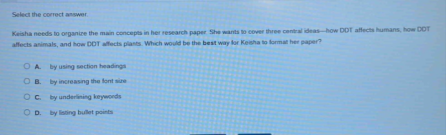 select the correct answer.\nkeisha needs to organize the main concepts in her research paper. she wants to cover three central ideas—how ddt affects humans, how ddt affects animals, and how ddt affects plants. which would be the best way for keisha to format her paper?\na. by using section headings\nb. by increasing the font size\nc. by underlining keywords\nd. by listing bullet points
