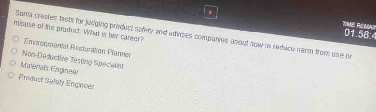 sonia creates tests for judging product safety and advises companies about how to reduce harm from use or misuse of the product. what is her career?\nenvironmental restoration planner\nnon - deductive testing specialist\nmaterials engineer\nproduct safety engineer