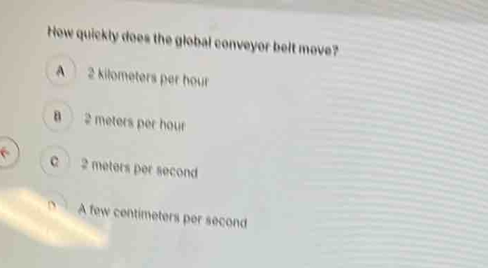 how quickly does the global conveyor belt move?\na 2 kilometers per hour\nb 2 meters per hour\nc 2 meters per second\nd a few centimeters per second