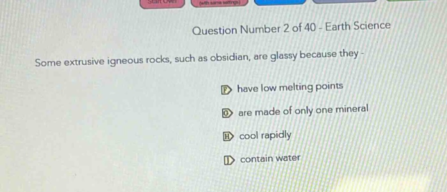 question number 2 of 40 - earth science\nsome extrusive igneous rocks, such as obsidian, are glassy because they -\nf have low melting points\ng are made of only one mineral\nh cool rapidly\ni contain water