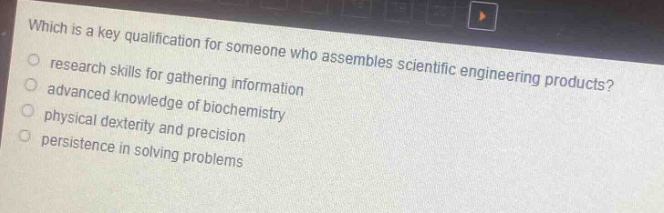 which is a key qualification for someone who assembles scientific engineering products?\n- research skills for gathering information\n- advanced knowledge of biochemistry\n- physical dexterity and precision\n- persistence in solving problems