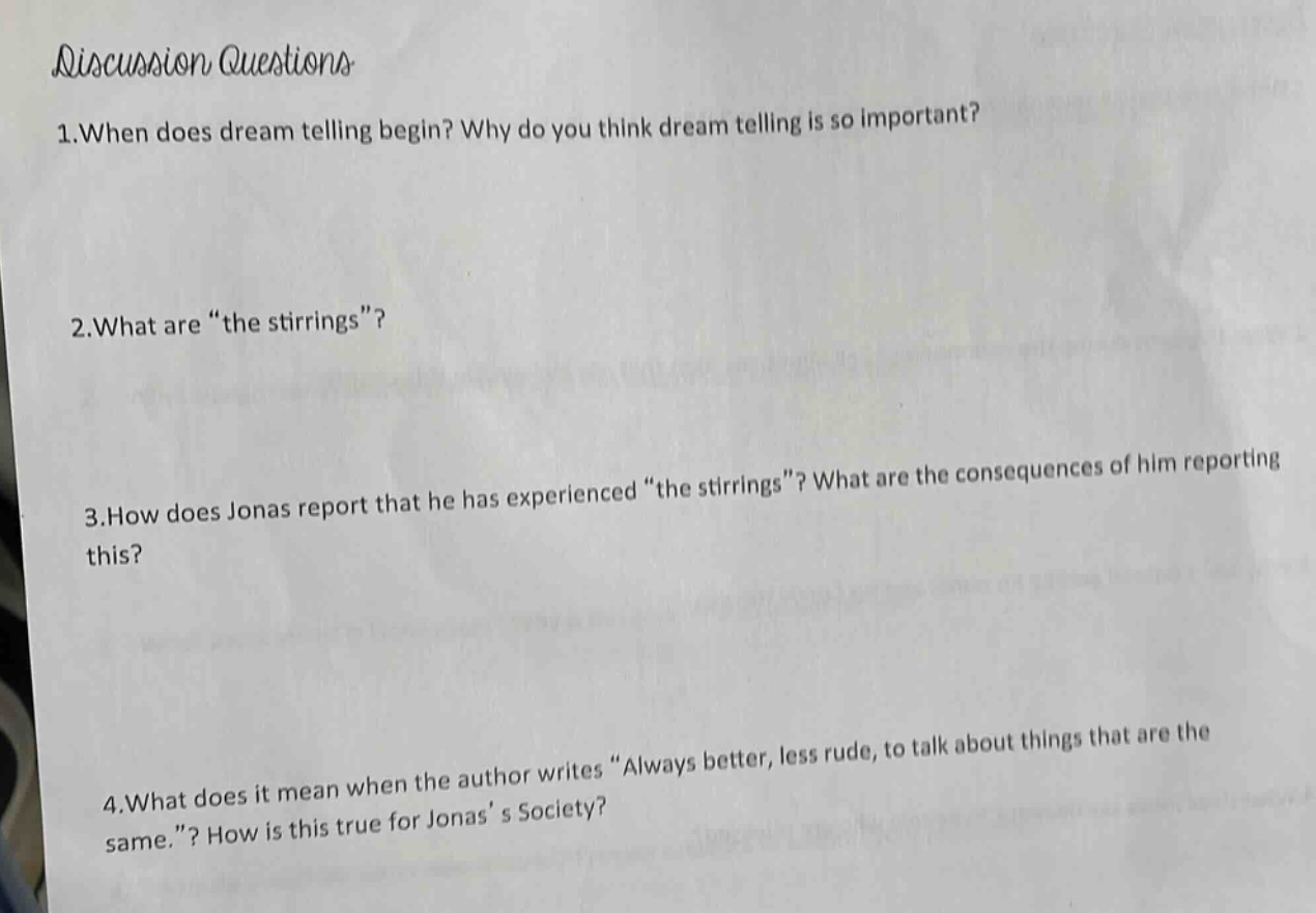 discussion questions\n1.when does dream telling begin? why do you think dream telling is so important?\n2.what are “the stirrings”?\n3.how does jonas report that he has experienced “the stirrings”? what are the consequences of him reporting this?\n4.what does it mean when the author writes “always better, less rude, to talk about things that are the same.”? how is this true for jonas’ s society?