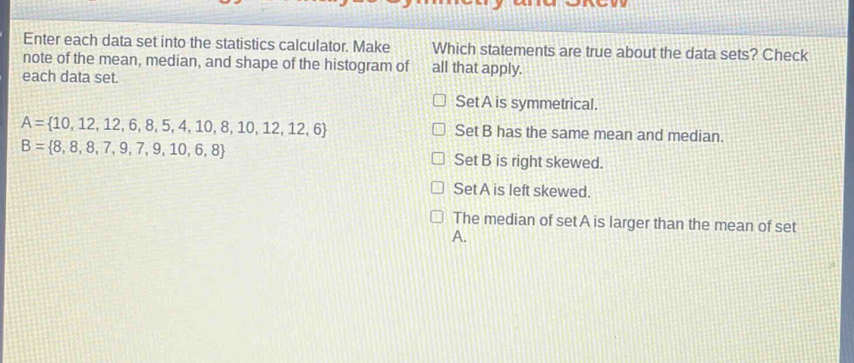 enter each data set into the statistics calculator. make note of the mean, median, and shape of the histogram of each data set.\na = {10, 12, 12, 6, 8, 5, 4, 10, 8, 10, 12, 12, 6}\nb = {8, 8, 8, 7, 9, 7, 9, 10, 6, 8}\nwhich statements are true about the data sets? check all that apply.\nset a is symmetrical.\nset b has the same mean and median.\nset b is right skewed.\nset a is left skewed.\nthe median of set a is larger than the mean of set a.