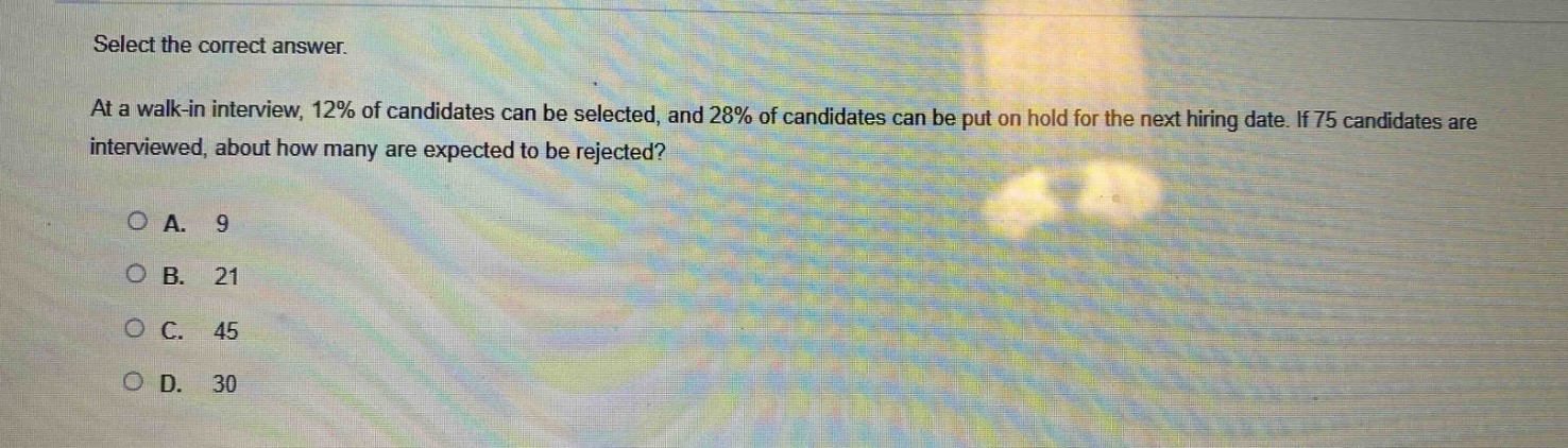 select the correct answer. at a walk - in interview, 12% of candidates can be selected, and 28% of candidates can be put on hold for the next hiring date. if 75 candidates are interviewed, about how many are expected to be rejected?\n\na. 9\nb. 21\nc. 45\nd. 30