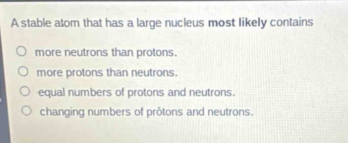 a stable atom that has a large nucleus most likely contains\n○ more neutrons than protons.\n○ more protons than neutrons.\n○ equal numbers of protons and neutrons.\n○ changing numbers of protons and neutrons.
