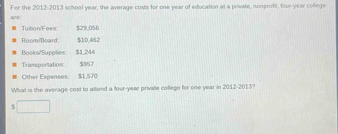 for the 2012 - 2013 school year, the average costs for one year of education at a private, nonprofit, four - year college are:\ntuition/fees: $29,056\nroom/board: $10,462\nbooks/supplies: $1,244\ntransportation: $957\nother expenses: $1,570\nwhat is the average cost to attend a four - year private college for one year in 2012 - 2013?\n$