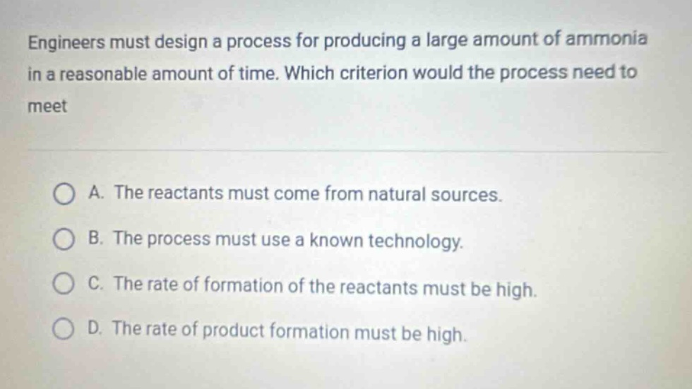 engineers must design a process for producing a large amount of ammonia in a reasonable amount of time. which criterion would the process need to meet\n\na. the reactants must come from natural sources.\nb. the process must use a known technology.\nc. the rate of formation of the reactants must be high.\nd. the rate of product formation must be high.