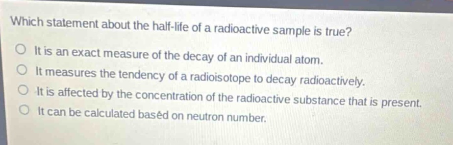 which statement about the half - life of a radioactive sample is true?\no it is an exact measure of the decay of an individual atom.\no it measures the tendency of a radioisotope to decay radioactively.\no it is affected by the concentration of the radioactive substance that is present.\no it can be calculated based on neutron number.