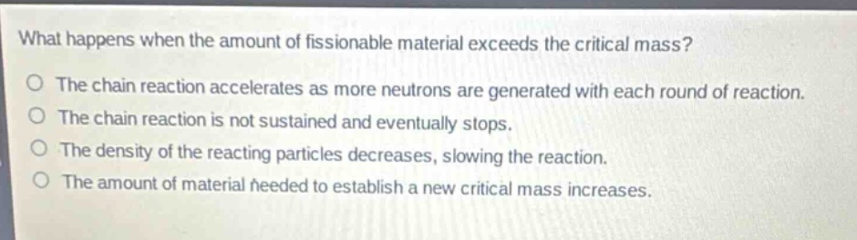 what happens when the amount of fissionable material exceeds the critical mass?\no the chain reaction accelerates as more neutrons are generated with each round of reaction.\no the chain reaction is not sustained and eventually stops.\no the density of the reacting particles decreases, slowing the reaction.\no the amount of material needed to establish a new critical mass increases.