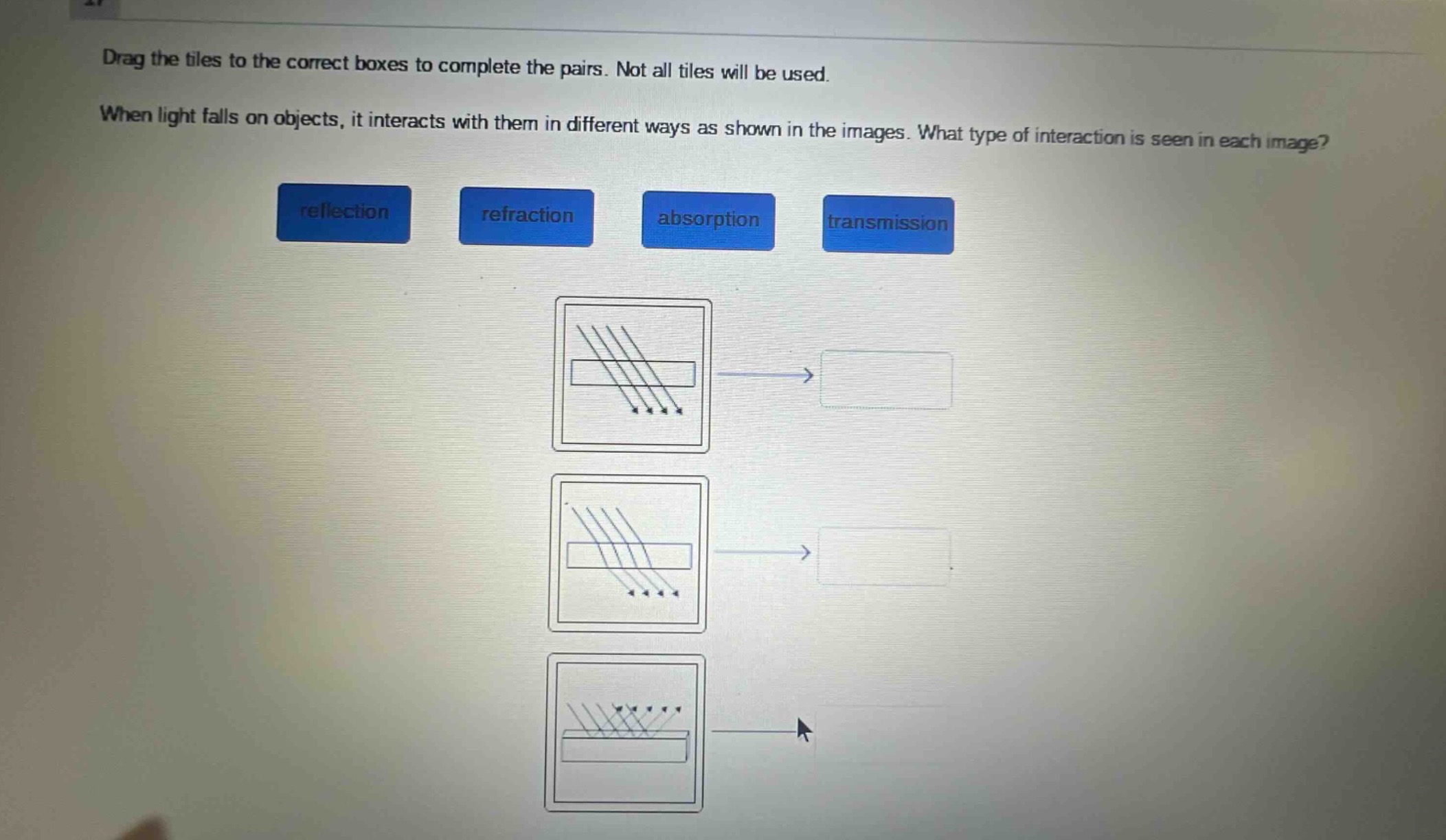 drag the tiles to the correct boxes to complete the pairs. not all tiles will be used. when light falls on objects, it interacts with them in different ways as shown in the images. what type of interaction is seen in each image? reflection refraction absorption transmission